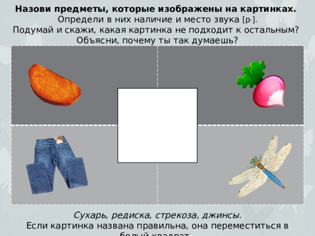 Назови предметы, которые изображены на картинках. Определи в них наличие и место звука [р , ]. Подумай и скажи, какая картинка не подходит к остальным? Объясни, почему ты так думаешь? Сухарь, редиска, стрекоза, джинсы. Если картинка названа правильна, она переместиться в белый квадрат.