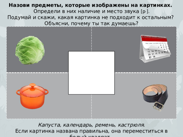 Назови предметы, которые изображены на картинках. Определи в них наличие и место звука [р , ]. Подумай и скажи, какая картинка не подходит к остальным? Объясни, почему ты так думаешь? Капуста, календарь, ремень, кастрюля. Если картинка названа правильна, она переместиться в белый квадрат.