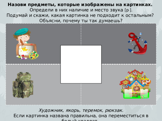 Назови предметы, которые изображены на картинках. Определи в них наличие и место звука [р , ]. Подумай и скажи, какая картинка не подходит к остальным? Объясни, почему ты так думаешь? Художник, якорь, теремок, рюкзак. Если картинка названа правильна, она переместиться в белый квадрат.