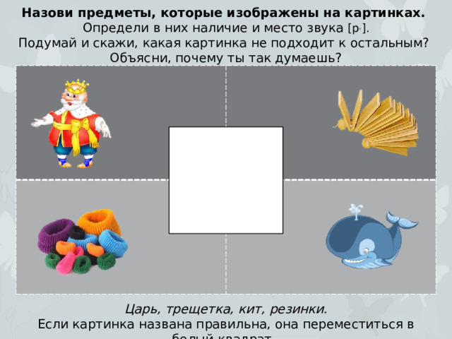 Назови предметы, которые изображены на картинках. Определи в них наличие и место звука [р , ]. Подумай и скажи, какая картинка не подходит к остальным? Объясни, почему ты так думаешь? Царь, трещетка, кит, резинки. Если картинка названа правильна, она переместиться в белый квадрат.