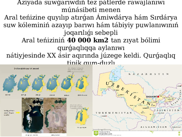 Aral shóli (Aralqum) Orta  Aziyada suwǵarıwdıń tez pátlerde rawajlanıwı múnásibeti menen  Aral teńizine quyılıp atırǵan Ámiwdárya hám Sırdárya suw  kóleminiń azayıp barıwı hám tábiyiy puwlanıwınıń joqarılıǵı sebepli  Aral teńiziniń 40 000 km2 tan zıyat bólimi qurǵaqlıqqa aylanıwı  nátiyjesinde XX ásir aqırında júzege keldi. Qurǵaqlıq tipik qum-duzl ı  shól qásiyetine iye.