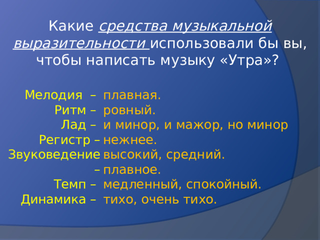 Какие средства музыкальной выразительности использовали бы вы, чтобы написать музыку «Утра»? плавная. Мелодия – ровный. Ритм – и минор, и мажор, но минор нежнее. Лад – высокий, средний. Регистр – плавное. Звуковедение – медленный, спокойный.  Темп – тихо, очень тихо. Динамика –