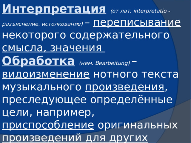 Интерпретация  (от лат. interpretatio - разъяснение, истолкование) – переписывание некоторого содержательного смысла, значения Обработка  (нем. Bearbeitung) – видоизменение нотного текста музыкального произведения , преследующее определённые цели, например, приспособление оригинальных произведений для других составов, исполнителей …