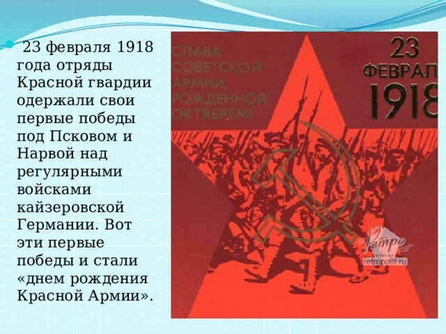 23 февраля 1918 года отряды Красной гвардии одержали свои первые победы под Псковом и Нарвой над регулярными войсками кайзеровской Германии. Вот эти первые победы и стали «днем рождения Красной Армии».