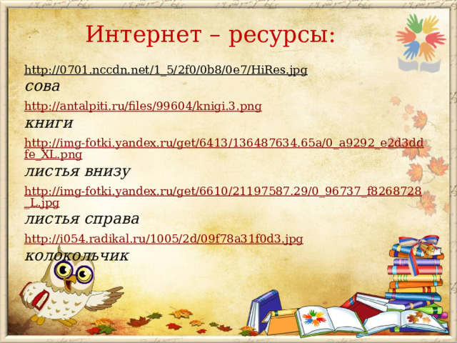 Интернет – ресурсы: http://0701.nccdn.net/1_5/2f0/0b8/0e7/HiRes.jpg  сова http://antalpiti.ru/files/99604/knigi.3.png книги http://img-fotki.yandex.ru/get/6413/136487634.65a/0_a9292_e2d3ddfe_XL.png листья внизу  http://img-fotki.yandex.ru/get/6610/21197587.29/0_96737_f8268728_L.jpg листья справа  http://i054.radikal.ru/1005/2d/09f78a31f0d3.jpg колокольчик