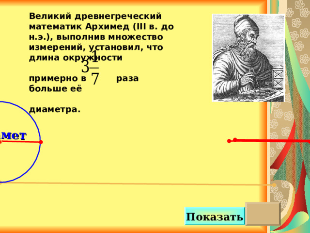 Диаметр Великий древнегреческий математик Архимед ( III в. до н.э.), выполнив множество измерений, установил, что длина окружности  примерно в раза больше её  диаметра.   Можно сделать клик на кнопку «Показать» несколько раз.  Показать 4 5