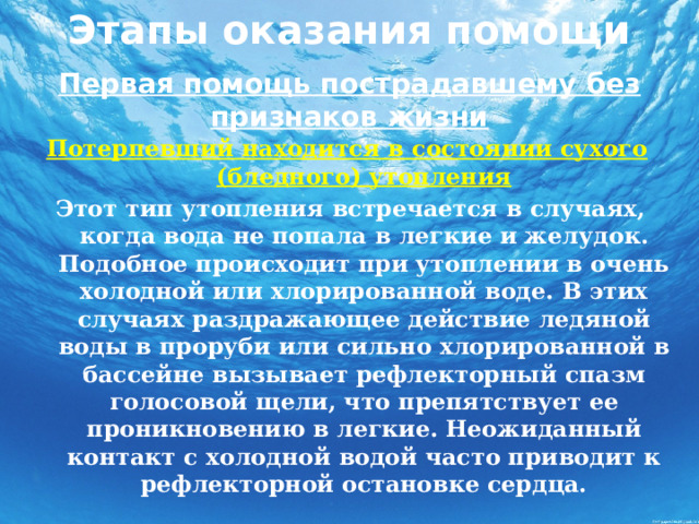 Этапы оказания помощи   Первая помощь пострадавшему без признаков жизни Потерпевший находится в состоянии сухого (бледного) утопления  Этот тип утопления встречается в случаях, когда вода не попала в легкие и желудок. Подобное происходит при утоплении в очень холодной или хлорированной воде. В этих случаях раздражающее действие ледяной воды в проруби или сильно хлорированной в бассейне вызывает рефлекторный спазм голосовой щели, что препятствует ее проникновению в легкие. Неожиданный контакт с холодной водой часто приводит к рефлекторной остановке сердца.