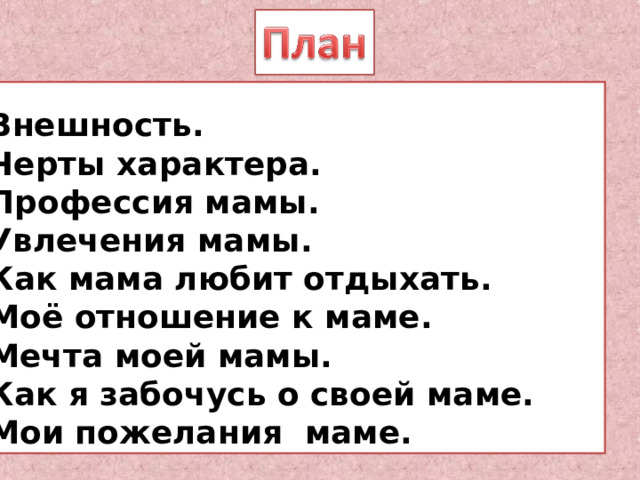 1. Внешность. 2. Черты характера. 3. Профессия мамы. 4. Увлечения мамы. 5. Как мама любит отдыхать. 6. Моё отношение к маме. 7. Мечта моей мамы. 8. Как я забочусь о своей маме. 1. Внешность. 2. Черты характера. 3. Профессия мамы. 4. Увлечения мамы. 5. Как мама любит отдыхать. 6. Моё отношение к маме. 7. Мечта моей мамы. 8. Как я забочусь о своей маме. 9. Мои пожелания маме.