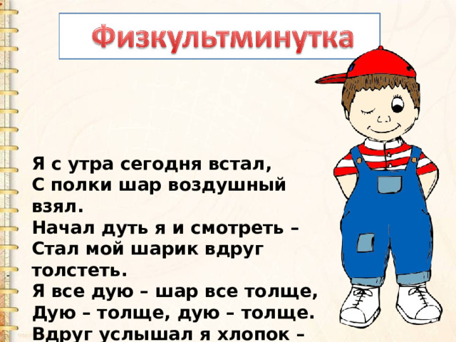 Я с утра сегодня встал,  С полки шар воздушный взял.  Начал дуть я и смотреть –  Стал мой шарик вдруг толстеть.  Я все дую – шар все толще,  Дую – толще, дую – толще.  Вдруг услышал я хлопок –  Лопнул шарик, мой дружок…