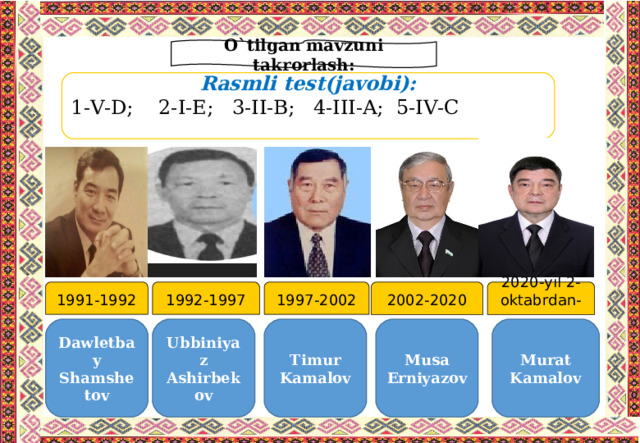 O`tilgan mavzuni takrorlash: Rasmli test(javobi): 1-V-D ; 2-I-E ; 3-II-B ; 4-III-A ; 5-IV-C 2002-2020 1997-2002 1992-1997 1991-1992 2020-yil 2-oktabrdan-… Dawletbay Shamshetov Ubbiniyaz Ashirbekov Timur Kamalov Musa Erniyazov Murat Kamalov