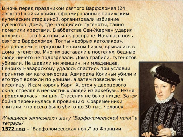 В ночь перед праздником святого Варфоломея (24 августа) шайки убийц, сформированные парижским купеческим старшиной, организовали избиение гугенотов. Дома, где находились гугеноты, тайно пометили крестами. В аббатстве Сен-Жермен ударил колокол — это был призыв к расправе. Началась ночь святого Варфоломея. Толпы «добрых католиков», направляемые герцогом Генрихом Гизом, врывались в дома гугенотов. Многих заставали в постелях, бедные люди ничего не подозревали. Дома грабили, гугенотов убивали. Не щадили ни женщин, ни младенцев. Генриху Наваррскому удалось спастись при условии принятия им католичества. Адмирала Колиньи убили и его труп волокли по улицам, а затем повесили на виселицу. И сам король Карл IX, стоя у дворцового окна, стрелял в несчастных людей из аркебузы. Резня продолжалась три дня. Спасения не было нигде. Затем бойня перекинулась в провинцию. Современники считали, что всего было убито до 30 тыс. человек  /Учащиеся записывают дату 