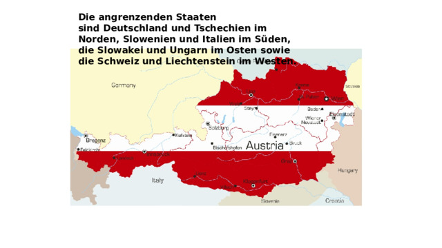Die angrenzenden Staaten sind Deutschland und Tschechien im Norden, Slowenien und Italien im Süden, die Slowakei und Ungarn im Osten sowie die Schweiz und Liechtenstein im Westen.