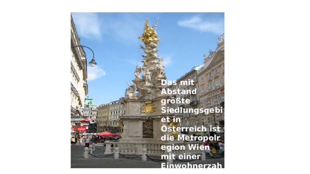 Das mit Abstand größte Siedlungsgebiet in Österreich ist die Metropolregion Wien mit einer Einwohnerzahl von 2,4 Millionen . 