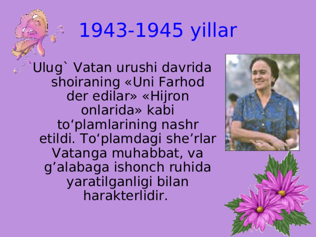 1943-1945 yillar Ulug` Vatan urushi davrida shoiraning «Uni Farhod der edilar» «Hijron onlarida» kabi to‘plamlarining nashr etildi. To‘plamdagi she’rlar Vatanga muhabbat, va g’alabaga ishonch ruhida yaratilganligi bilan harakterlidir. 