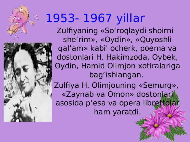 1953- 1967  yillar  Zulfiyaning «So‘roqlaydi shoirni she’rim», «Oydin», «Quyoshli qal’am» kabi' ocherk, poema va dostonlari H. Hakimzoda, Oybek, Oydin, Hamid Olimjon xotiralariga bag’ishlangan.  Zulfiya H. Olimjouning «Semurg», «Zaynab va Omon» dostonlari asosida p’esa va opera librettolar ham yaratdi.