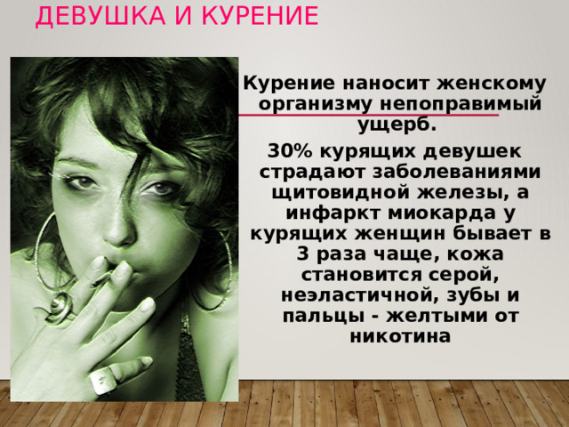 Девушка и курение Курение наносит женскому организму непоправимый ущерб. 30% курящих девушек страдают заболеваниями щитовидной железы, а инфаркт миокарда у курящих женщин бывает в 3 раза чаще, кожа становится серой, неэластичной, зубы и пальцы - желтыми от никотина Я хочу спросить у молодых людей: как вы относитесь к курящим девушкам, какие у вас возникают ассоциации, мысли по поводу этого? Что бы вы сделали, если бы ваша девушка курила? Курение наносит женскому организму непоправимый ущерб.