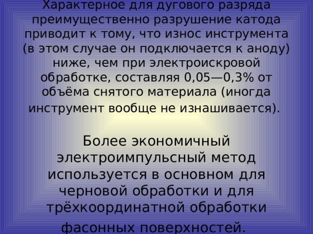 Характерное для дугового разряда преимущественно разрушение катода приводит к тому, что износ инструмента (в этом случае он подключается к аноду) ниже, чем при электроискровой обработке, составляя 0,05—0,3% от объёма снятого материала (иногда инструмент вообще не изнашивается).    Более экономичный электроимпульсный метод используется в основном для черновой обработки и для трёхкоординатной обработки фасонных поверхностей.