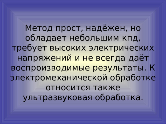 Метод прост, надёжен, но обладает небольшим кпд, требует высоких электрических напряжений и не всегда даёт воспроизводимые результаты. К электромеханической обработке относится также ультразвуковая обработка.