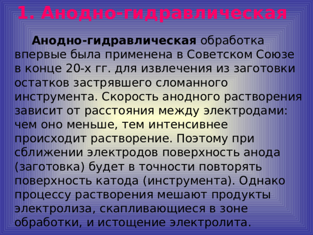 1.  Анодно-гидравлическая   Анодно-гидравлическая обработка впервые была применена в Советском Союзе в конце 20-х гг. для извлечения из заготовки остатков застрявшего сломанного инструмента. Скорость анодного растворения зависит от расстояния между электродами: чем оно меньше, тем интенсивнее происходит растворение. Поэтому при сближении электродов поверхность анода (заготовка) будет в точности повторять поверхность катода (инструмента). Однако процессу растворения мешают продукты электролиза, скапливающиеся в зоне обработки, и истощение электролита.