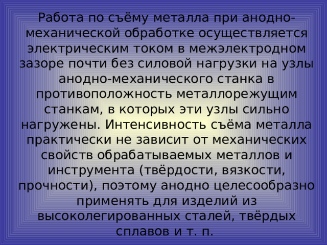 Работа по съёму металла при анодно-механической обработке осуществляется электрическим током в межэлектродном зазоре почти без силовой нагрузки на узлы анодно-механического станка в противоположность металлорежущим станкам, в которых эти узлы сильно нагружены. Интенсивность съёма металла практически не зависит от механических свойств обрабатываемых металлов и инструмента (твёрдости, вязкости, прочности), поэтому анодно целесообразно применять для изделий из высоколегированных сталей, твёрдых сплавов и т. п.