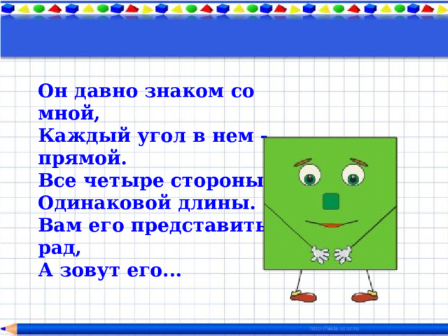 Он давно знаком со мной,  Каждый угол в нем - прямой.  Все четыре стороны  Одинаковой длины.  Вам его представить рад,  А зовут его...