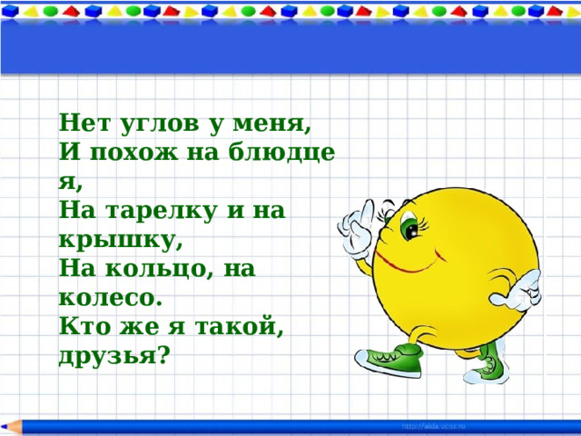 Нет углов у меня,  И похож на блюдце я,  На тарелку и на крышку,  На кольцо, на колесо.  Кто же я такой, друзья?