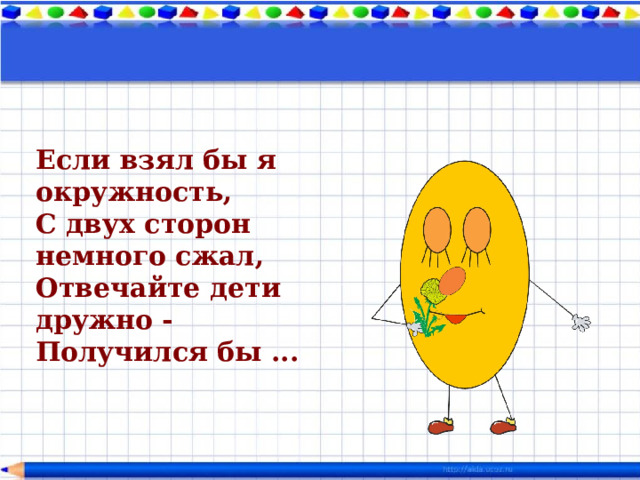 Если взял бы я окружность,  С двух сторон немного сжал,  Отвечайте дети дружно -  Получился бы ...