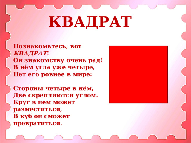 КВАДРАТ Познакомьтесь, вот КВАДРАТ !  Он знакомству очень рад!  В нём угла уже четыре,  Нет его ровнее в мире:  Стороны четыре в нём,  Две скрепляются углом.  Круг в нем может разместиться,  В куб он сможет превратиться.