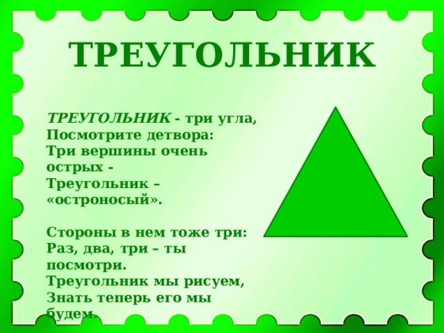 ТРЕУГОЛЬНИК ТРЕУГОЛЬНИК - три угла,  Посмотрите детвора:  Три вершины очень острых -  Треугольник – «остроносый».  Стороны в нем тоже три:  Раз, два, три – ты посмотри.  Треугольник мы рисуем,  Знать теперь его мы будем.