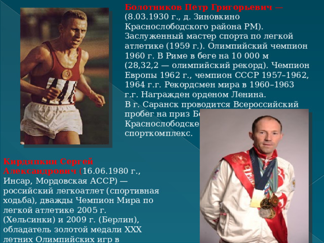 Болотников Петр Григорьевич  — (8.03.1930 г., д. Зиновкино Краснослободского района РМ). Заслуженный мастер спорта по легкой атлетике (1959 г.). Олимпийский чемпион 1960 г. В Риме в беге на 10 000 м (28,32,2 — олимпийский рекорд). Чемпион Европы 1962 г., чемпион СССР 1957–1962, 1964 г.г. Рекордсмен мира в 1960–1963 г.г. Награжден орденом Ленина. В г. Саранск проводится Всероссийский пробег на приз Болотникова. В Краснослободске его именем назван спорткомплекс. Кирдяпкин Сергей Александрович  ( 16.06.1980 г., Инсар, Мордовская АССР) — российский легкоатлет (спортивная ходьба), дважды Чемпион Мира по легкой атлетике 2005 г. (Хельсинки) и 2009 г. (Берлин), обладатель золотой медали XXX летних Олимпийских игр в Лондоне, заслуженный мастер спорта.