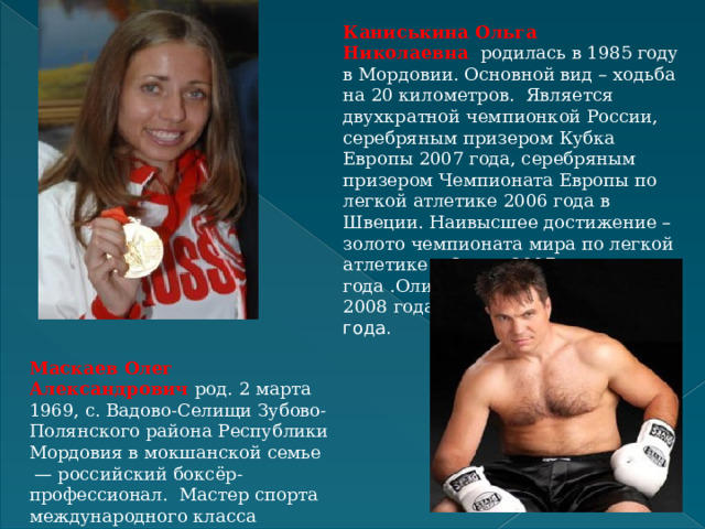 Каниськина Ольга Николаевна     родилась в 1985 году в Мордовии. Основной вид – ходьба на 20 километров.  Является двухкратной чемпионкой России, серебряным призером Кубка Европы 2007 года, серебряным призером Чемпионата Европы по легкой атлетике 2006 года в Швеции. Наивысшее достижение – золото чемпионата мира по легкой атлетике в Осаке 2007 года .Олимпийская чемпионка 2008 года ,чемпионка мира 2009 года. Маскаев Олег Александрович  род. 2 марта 1969, с. Вадово-Селищи Зубово-Полянского района Республики Мордовия в мокшанской семье  — российский боксёр-профессионал.  Мастер спорта международного класса