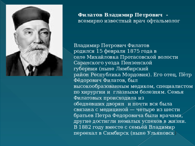 Филатов Владимир Петрович - всемирно известный врач офтальмолог Владимир Петрович Филатов родился 15 февраля 1875 года в селе Михайловка Протасовской волости Саранского уезда Пензенской губернии (ныне Лямбирский район Республика Мордовия). Его отец, Пётр Фёдорович Филатов, был высокообразованным медиком, специалистом по хирургии и  глазныхм болезням. Семья Филатовых происходила из обедневших дворян  и почти вся была связана с медициной — четыре из шести братьев Петра Федоровича были врачами, другие достигли немалых успехов в жизни.  В 1882 году вместе с семьёй Владимир переехал в Симбирск (ныне Ульяновск )