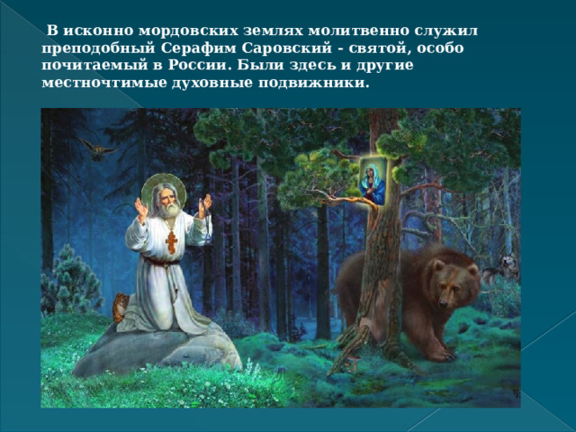 В исконно мордовских землях молитвенно служил преподобный Серафим Саровский - святой, особо почитаемый в России. Были здесь и другие местночтимые духовные подвижники.