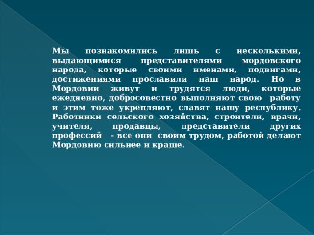 Мы познакомились лишь с несколькими, выдающимися представителями мордовского народа, которые своими именами, подвигами, достижениями прославили наш народ. Но в Мордовии живут и трудятся люди, которые ежедневно, добросовестно выполняют свою работу и этим тоже укрепляют, славят нашу республику. Работники сельского хозяйства, строители, врачи, учителя, продавцы, представители других профессий - все они своим трудом, работой делают Мордовию сильнее и краше.