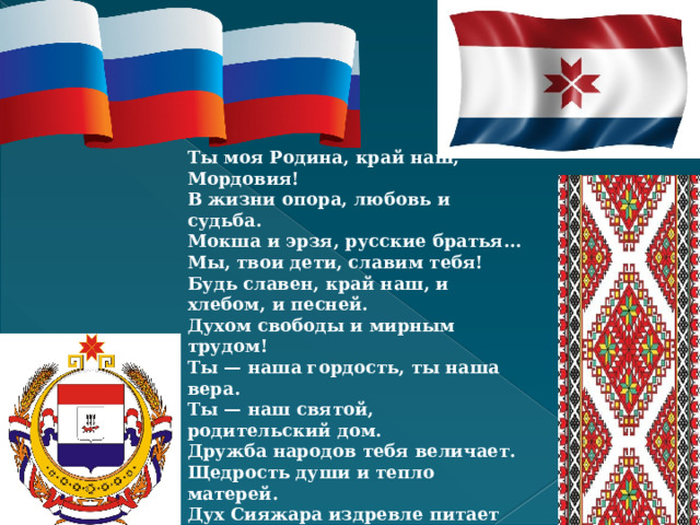 Ты моя Родина, край наш, Мордовия!  В жизни опора, любовь и судьба.  Мокша и эрзя, русские братья…  Мы, твои дети, славим тебя!  Будь славен, край наш, и хлебом, и песней.  Духом свободы и мирным трудом!  Ты — наша гордость, ты наша вера.  Ты — наш святой, родительский дом.  Дружба народов тебя величает.  Щедрость души и тепло матерей.  Дух Сияжара издревле питает  Мудростью отчей твоих сыновей.  Флаги родные парят в небе синем  В час испытаний и радости час.  Неразделимы Мы и Россия —  Время на прочность проверило нас! Попков Ю.