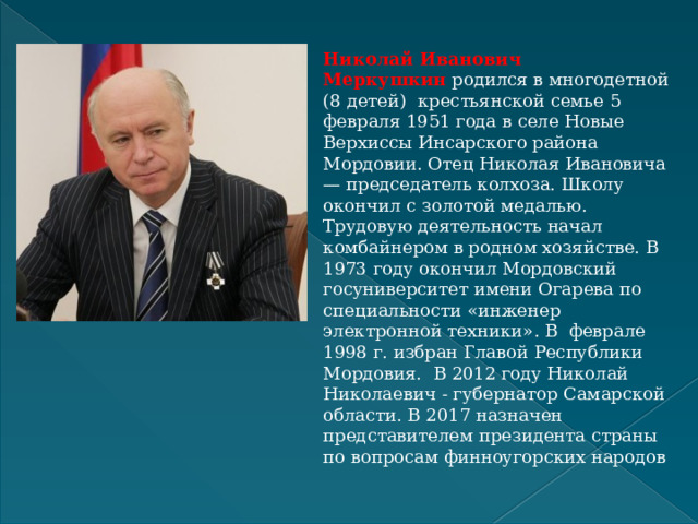 Николай Иванович Меркушкин   родился в многодетной (8 детей)    крестьянской семье 5 февраля 1951 года в селе Новые Верхиссы Инсарского района Мордовии. Отец Николая Ивановича — председатель колхоза. Школу окончил с золотой медалью. Трудовую деятельность начал комбайнером в родном хозяйстве. В 1973 году окончил Мордовский госуниверситет имени Огарева по специальности «инженер электронной техники». В  феврале 1998 г. избран Главой Республики Мордовия. В 2012 году Николай Николаевич - губернатор Самарской области. В 2017 назначен представителем президента страны по вопросам финноугорских народов