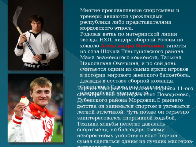 Многие прославленные спортсмены и тренеры являются уроженцами республики либо представителями мордовского этноса. Родовая ветвь по материнской линии звезды НХЛ, лидера сборной России по хоккею  Александра Овечкина  тянется из села Шокша Теньгушевского района. Мама знаменитого хоккеиста, Татьяна Николаевна Овечкина, и по сей день считается одним из самых ярких игроков в истории мирового женского баскетбола, Дважды в составе сборной команды Советского Союза она становилась олимпийской чемпионкой. Борчин Валерий Викторович родился 11-ого сентября 1986-ого года в селе Поводимово, Дубенского района Мордовии.С раннего детства он занимался спортом и увлекался легкой атлетикой. Чуть позже он серьезно заинтересовался спортивной ходьбой. Техника ходьбы нелегко давалась спортсмену, но благодаря своему невероятному упорству и воле Борчин сумел сделаться одним из лучших мастеров-легкоатлетов.