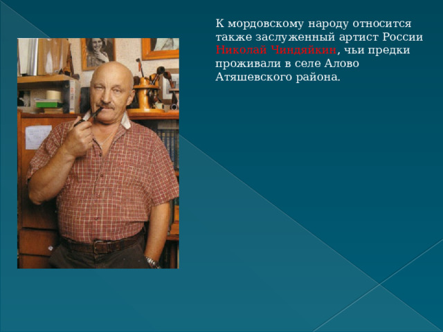 К мордовскому народу относится также заслуженный артист России Николай Чиндяйкин , чьи предки проживали в селе Алово Атяшевского района.  