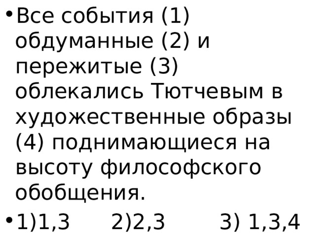 Все события (1) обдуманные (2) и пережитые (3) облекались Тютчевым в художественные образы (4) поднимающиеся на высоту философского обобщения. 1)1,3 2)2,3 3) 1,3,4 4)4