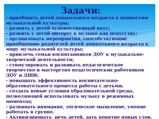 Задачи: -  приобщить детей дошкольного возраста к ценностям музыкальной культуры; - развить у детей художественный вкус; - развить у детей интерес к музыке как искусству; - организовать мероприятия, способствующие приобщению родителей детей дошкольного возраста к миру музыкальной культуры; - привлечь семьи воспитанников ДОУ к музыкально-творческой деятельности; - стимулировать и развивать педагогическое творчество и мастерство педагогических работников ДОУ и ДШИ; - повышать эффективность воспитательно-образовательного процесса работы с детьми; - создать новые условия образовательной среды, позволяющей использовать музыку в режимных моментах; - развивать внимание, логическое мышление, умение работать в группе. - Активизировать речь детей, дать понятие новых слов.