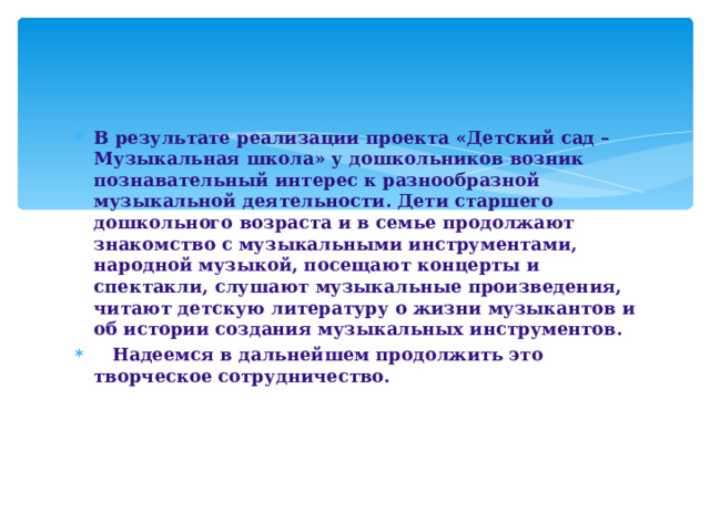 В результате реализации проекта «Детский сад – Музыкальная школа» у дошкольников возник познавательный интерес к разнообразной музыкальной деятельности. Дети старшего дошкольного возраста и в семье продолжают знакомство с музыкальными инструментами, народной музыкой, посещают концерты и спектакли, слушают музыкальные произведения, читают детскую литературу о жизни музыкантов и об истории создания музыкальных инструментов.  Надеемся в дальнейшем продолжить это творческое сотрудничество.