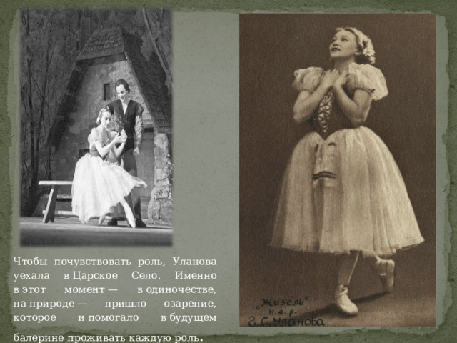 Чтобы почувствовать роль, Уланова уехала в Царское Село. Именно в этот момент — в одиночестве, на природе — пришло озарение, которое и помогало в будущем балерине проживать каждую роль .