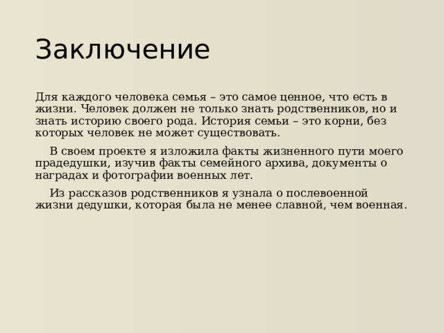 Заключение Для каждого человека семья – это самое ценное, что есть в жизни. Человек должен не только знать родственников, но и знать историю своего рода. История семьи – это корни, без которых человек не может существовать.  В своем проекте я изложила факты жизненного пути моего прадедушки, изучив факты семейного архива, документы о наградах и фотографии военных лет.  Из рассказов родственников я узнала о послевоенной жизни дедушки, которая была не менее славной, чем военная.