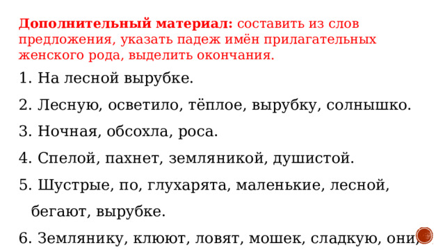 Дополнительный материал:  составить из слов предложения, указать падеж имён прилагательных женского рода, выделить окончания. 1. На лесной вырубке. 2. Лесную, осветило, тёплое, вырубку, солнышко. 3. Ночная, обсохла, роса. 4. Спелой, пахнет, земляникой, душистой. 5. Шустрые, по, глухарята, маленькие, лесной, бегают, вырубке. 6. Землянику, клюют, ловят, мошек, сладкую, они, траве, в. 7. Сторожит, зорко, глухарка, осторожная, выводок, свой.