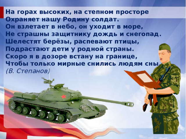 На горах высоких,  на степном просторе Охраняет нашу Родину солдат. Он взлетает в небо,  он уходит в море, Не страшны защитнику  дождь и снегопад. Шелестят берёзы,  распевают птицы, Подрастают дети  у родной страны. Скоро я в дозоре  встану на границе, Чтобы только мирные  снились людям сны. (В. Степанов)