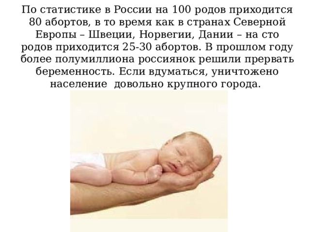 По статистике в России на 100 родов приходится 80 абортов, в то время как в странах Северной Европы – Швеции, Норвегии, Дании – на сто родов приходится 25-30 абортов. В прошлом году более полумиллиона россиянок решили прервать беременность. Если вдуматься, уничтожено население довольно крупного города.