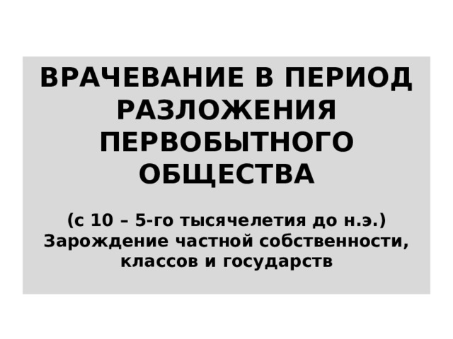 ВРАЧЕВАНИЕ В ПЕРИОД РАЗЛОЖЕНИЯ ПЕРВОБЫТНОГО ОБЩЕСТВА   (с 10 – 5-го тысячелетия до н.э.)  Зарождение частной собственности, классов и государств