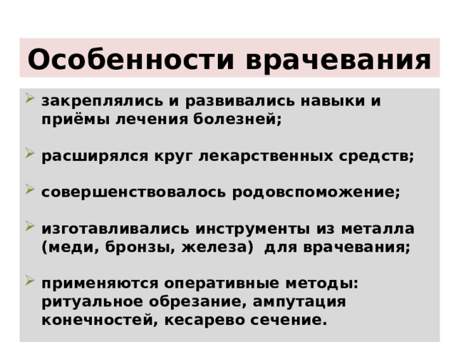 Особенности врачевания закреплялись и развивались навыки и приёмы лечения болезней;   расширялся круг лекарственных средств;  совершенствовалось родовспоможение;  изготавливались инструменты из металла (меди, бронзы, железа) для врачевания;  применяются оперативные методы: ритуальное обрезание, ампутация конечностей, кесарево сечение.