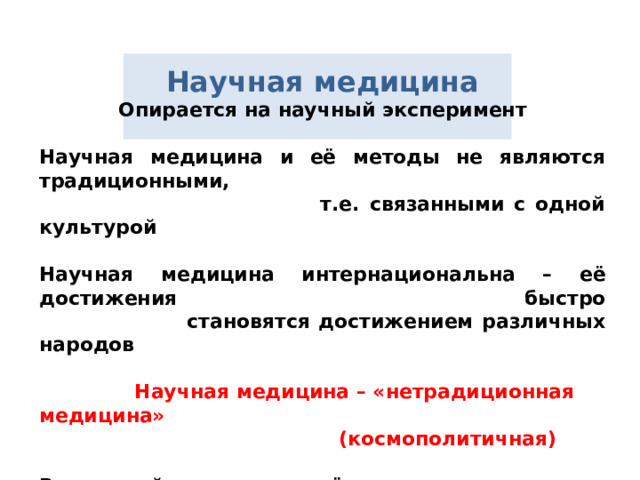 Научная медицина Опирается на научный эксперимент   Научная медицина и её методы не являются традиционными,  т.е. связанными с одной культурой   Научная медицина интернациональна – её достижения быстро  становятся достижением различных народов    Научная медицина – «нетрадиционная медицина»  (космополитичная)   Взаимодействие всех трёх медицин открывает перед человечеством широкие перспективы лечения и предупреждения болезней методами, не нарушающими взаимодействие человека с окружающим миром  