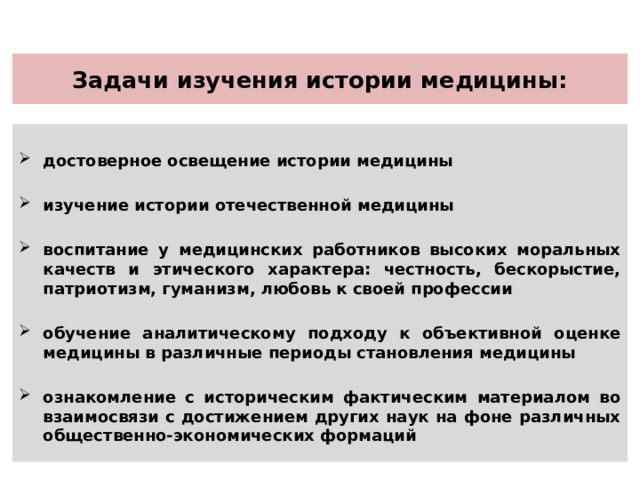 Задачи изучения истории медицины:  достоверное освещение истории медицины  изучение истории отечественной медицины  воспитание у медицинских работников высоких моральных качеств и этического характера: честность, бескорыстие, патриотизм, гуманизм, любовь к своей профессии  обучение аналитическому подходу к объективной оценке медицины в различные периоды становления медицины